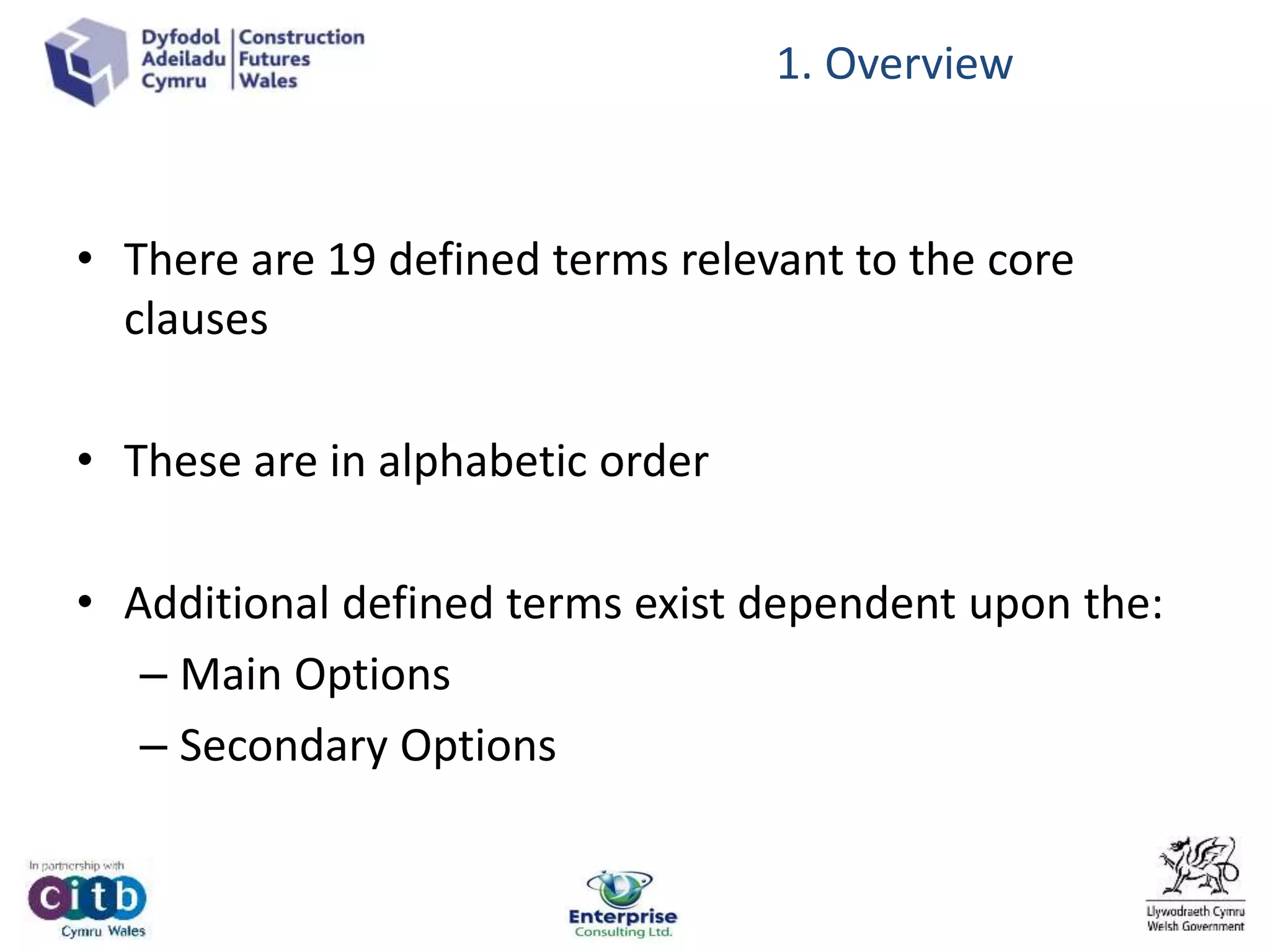 • There are 19 defined terms relevant to the core
clauses
• These are in alphabetic order
• Additional defined terms exist dependent upon the:
– Main Options
– Secondary Options
1. Overview
 