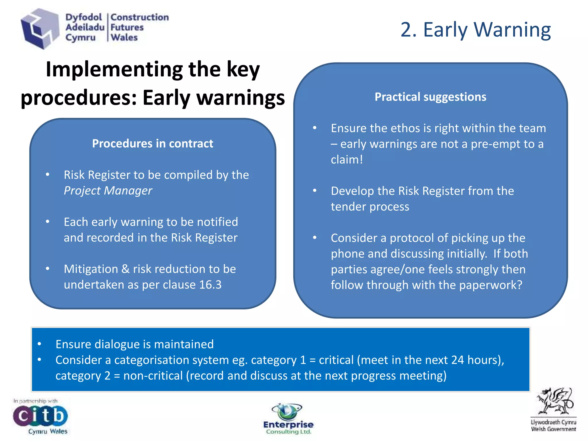 Implementing the key
procedures: Early warnings
Procedures in contract
• Risk Register to be compiled by the
Project Manager
• Each early warning to be notified
and recorded in the Risk Register
• Mitigation & risk reduction to be
undertaken as per clause 16.3
Practical suggestions
• Ensure the ethos is right within the team
– early warnings are not a pre-empt to a
claim!
• Develop the Risk Register from the
tender process
• Consider a protocol of picking up the
phone and discussing initially. If both
parties agree/one feels strongly then
follow through with the paperwork?
• Ensure dialogue is maintained
• Consider a categorisation system eg. category 1 = critical (meet in the next 24 hours),
category 2 = non-critical (record and discuss at the next progress meeting)
2. Early Warning
 