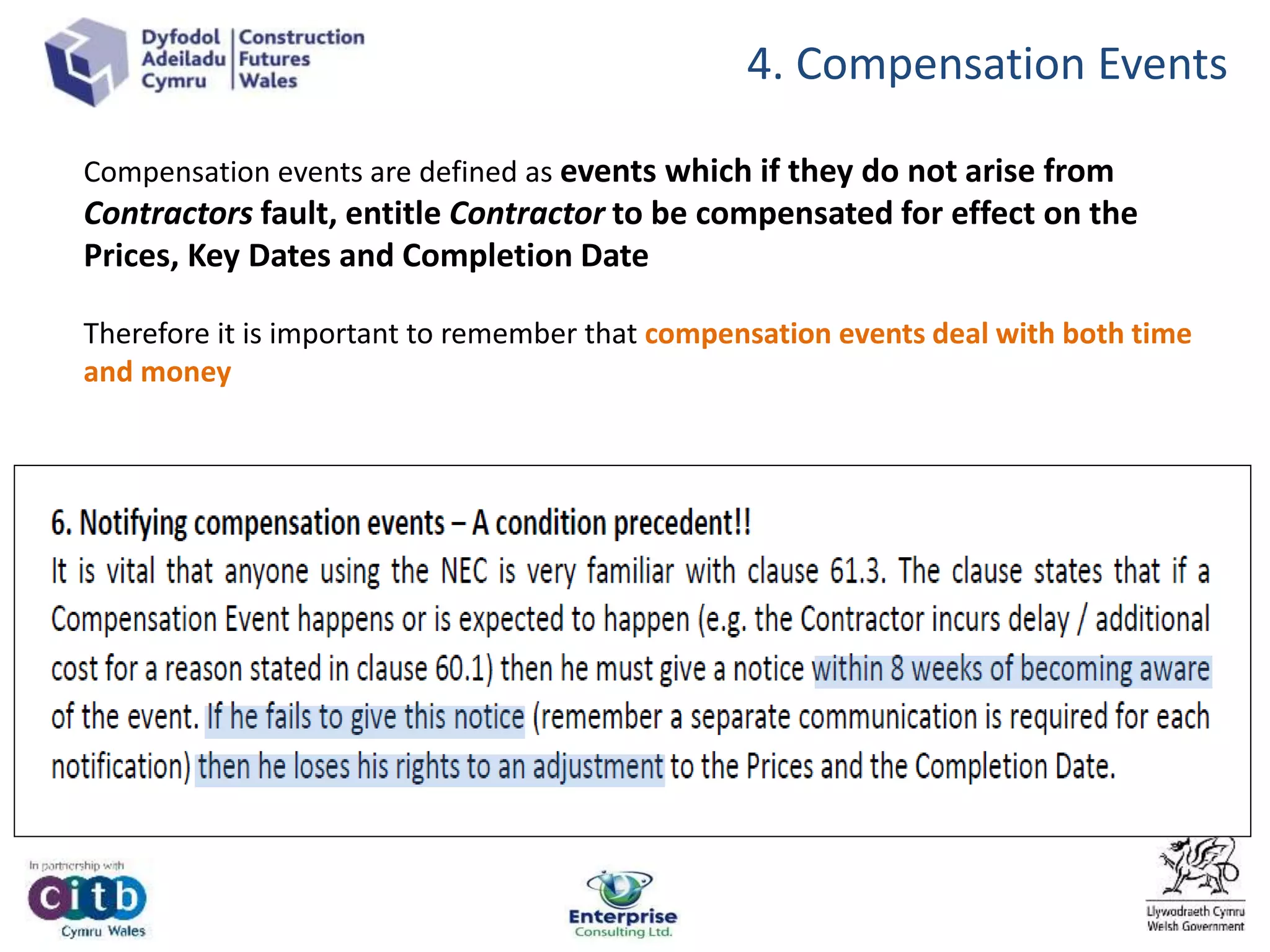 4. Compensation Events
Compensation events are defined as events which if they do not arise from
Contractors fault, entitle Contractor to be compensated for effect on the
Prices, Key Dates and Completion Date
Therefore it is important to remember that compensation events deal with both time
and money
 