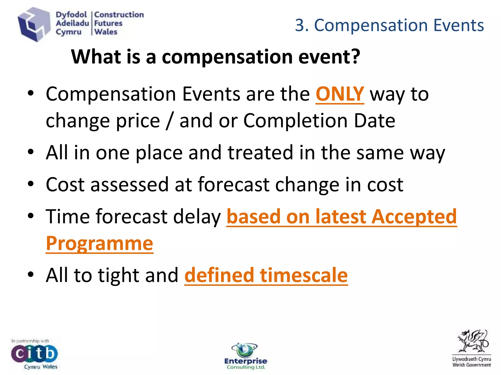 What is a compensation event?
• Compensation Events are the ONLY way to
change price / and or Completion Date
• All in one place and treated in the same way
• Cost assessed at forecast change in cost
• Time forecast delay based on latest Accepted
Programme
• All to tight and defined timescale
3. Compensation Events
 