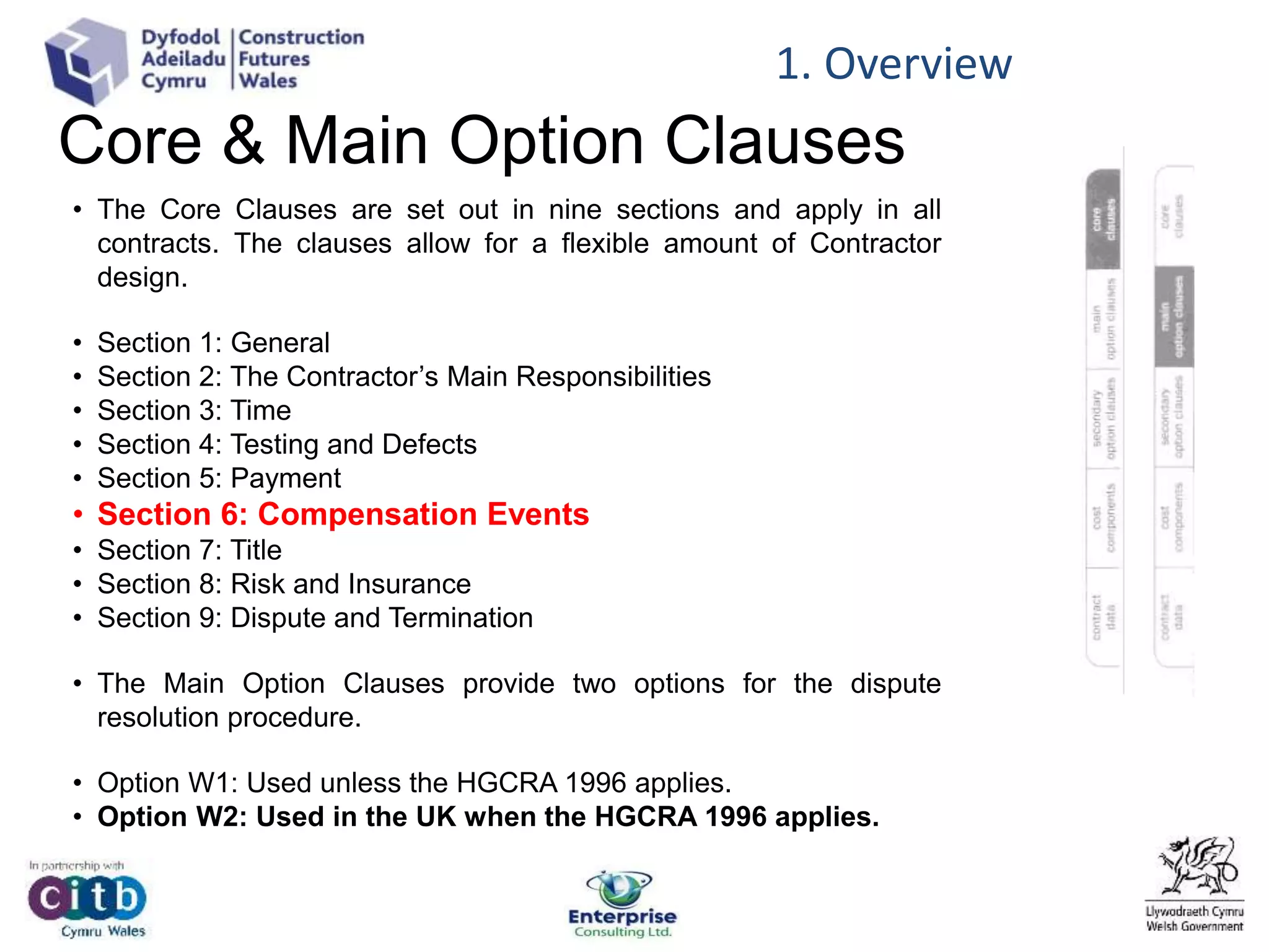 Core & Main Option Clauses
• The Core Clauses are set out in nine sections and apply in all
contracts. The clauses allow for a flexible amount of Contractor
design.
• Section 1: General
• Section 2: The Contractor’s Main Responsibilities
• Section 3: Time
• Section 4: Testing and Defects
• Section 5: Payment
• Section 6: Compensation Events
• Section 7: Title
• Section 8: Risk and Insurance
• Section 9: Dispute and Termination
• The Main Option Clauses provide two options for the dispute
resolution procedure.
• Option W1: Used unless the HGCRA 1996 applies.
• Option W2: Used in the UK when the HGCRA 1996 applies.
1. Overview
 