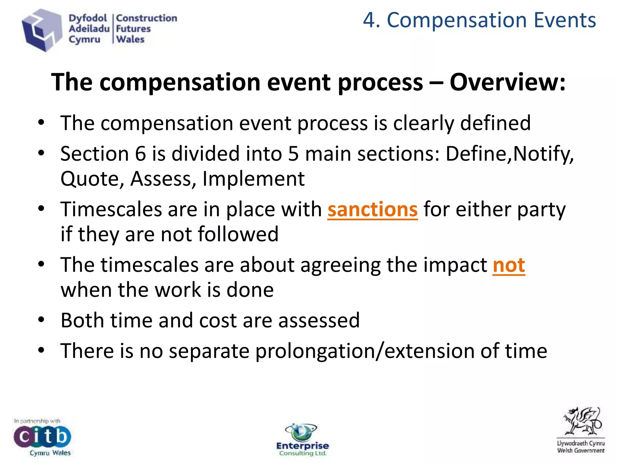 The compensation event process – Overview:
• The compensation event process is clearly defined
• Section 6 is divided into 5 main sections: Define,Notify,
Quote, Assess, Implement
• Timescales are in place with sanctions for either party
if they are not followed
• The timescales are about agreeing the impact not
when the work is done
• Both time and cost are assessed
• There is no separate prolongation/extension of time
4. Compensation Events
 