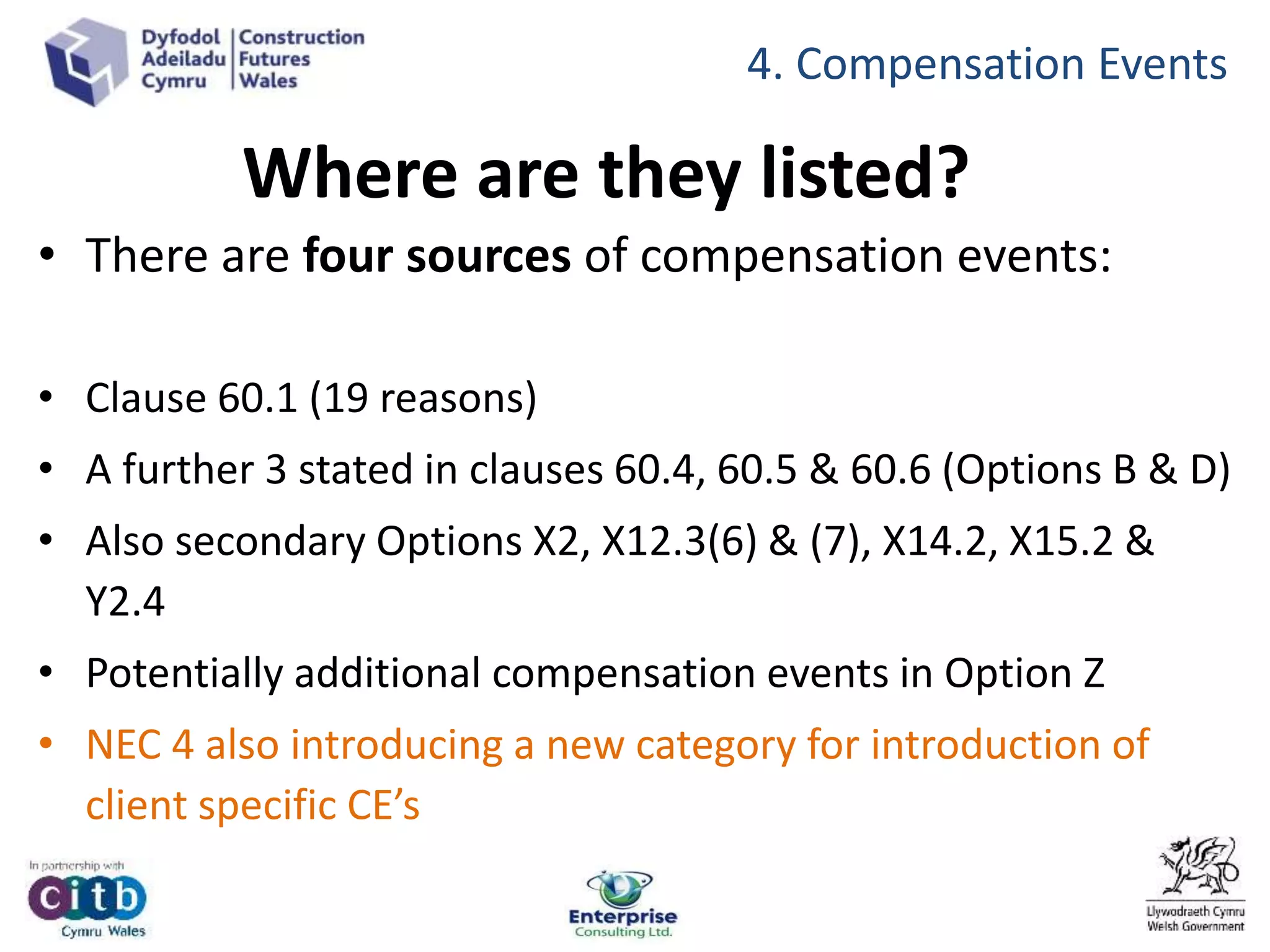 Where are they listed?
• There are four sources of compensation events:
• Clause 60.1 (19 reasons)
• A further 3 stated in clauses 60.4, 60.5 & 60.6 (Options B & D)
• Also secondary Options X2, X12.3(6) & (7), X14.2, X15.2 &
Y2.4
• Potentially additional compensation events in Option Z
• NEC 4 also introducing a new category for introduction of
client specific CE’s
4. Compensation Events
 