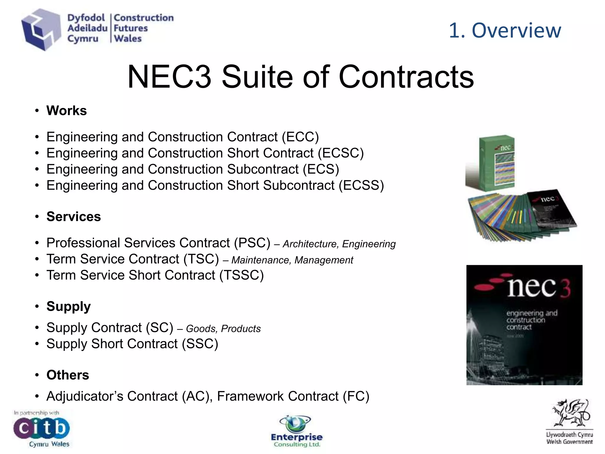 NEC3 Suite of Contracts
• Works
• Engineering and Construction Contract (ECC)
• Engineering and Construction Short Contract (ECSC)
• Engineering and Construction Subcontract (ECS)
• Engineering and Construction Short Subcontract (ECSS)
• Services
• Professional Services Contract (PSC) – Architecture, Engineering
• Term Service Contract (TSC) – Maintenance, Management
• Term Service Short Contract (TSSC)
• Supply
• Supply Contract (SC) – Goods, Products
• Supply Short Contract (SSC)
• Others
• Adjudicator’s Contract (AC), Framework Contract (FC)
1. Overview
 
