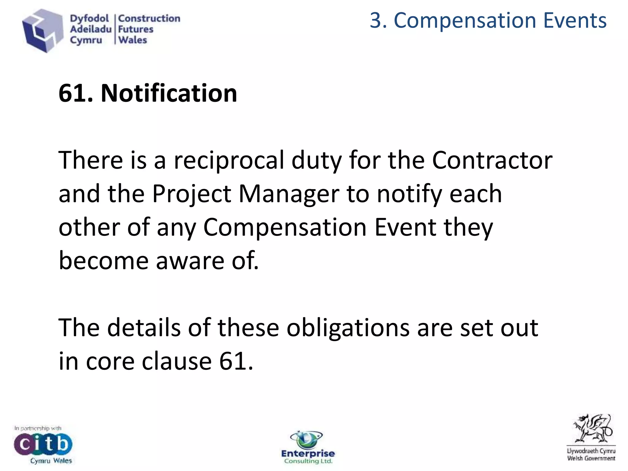 3. Compensation Events
61. Notification
There is a reciprocal duty for the Contractor
and the Project Manager to notify each
other of any Compensation Event they
become aware of.
The details of these obligations are set out
in core clause 61.
 