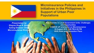 Microinsurance Policies and
Initiatives in the Philippines in
Support of Urban Poor
Populations
Risk Transfer in Local Government Units: Challenges
and Opportunities
A MOVE UP orientation on Microinsurance
24 August 2016 1:00 PM-4:00 PM
HIVE Hotel and Convention Place
Presentation by
Shayne Rose R. Bulos
Acting Division Chief|
Microinsurance Division
 