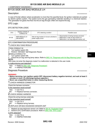 B1135 SIDE AIR BAG MODULE LH
< COMPONENT DIAGNOSIS >

B1135 SIDE AIR BAG MODULE LH

A

Description

INFOID:0000000004534046

In case of frontal collision where acceleration is more than the specified level, the ignition materials are ignited
by electric ignition system. The system burns the gas generating materials resulting in a chemical reaction.
This generates hot gases that flow into the air bag through a filter and expand the bag.

B

DTC Logic

C

INFOID:0000000004496558

DTC DETECTION LOGIC
D
DTC

B1135

Display contents of
CONSULT-III
SIDE MODULE LH
[VB-SHORT]

DTC detecting condition
Side air bag module LH circuit is shorted to
power supply circuit

Possible cause
• Disconnection of wiring harness and short
• Malfunction in side air bag module LH
• Malfunction in air bag diagnosis sensor unit

DTC CONFIRMATION PROCEDURE

E

F

1.CHECK SELF-DIAG RESULT
With CONSULT-III
Turn ignition switch ON.
Perform “AIR BAG” Self Diagnostic Result.
Without CONSULT-III
1. Turn ignition switch ON.
2. Check the air bag warning lamp status. Refer to SRC-14, "Diagnosis with Air Bag Warning Lamp".
NOTE:
SRS does not enter the diagnosis mode if no malfunction is detected in the user mode.
Is malfunctioning part detected?
YES >> Refer to SRC-109, "Diagnosis Procedure".
NO
>> INSPECTION END
1.
2.

Diagnosis Procedure

G

SRC

I

J

INFOID:0000000004496559

WARNING:
• Before servicing, turn ignition switch OFF, disconnect battery negative terminal, and wait at least 3
minutes or more. (To discharge backup capacitor.)
• Never use unspecified tester or other measuring device.

K

L

1.CHECK HARNESS CONNECTOR
Check the harness connector.
Is the inspection result normal?
YES >> GO TO 2.
NO
>> Replace harness connector.

M

N

2.CHECK WIRING HARNESS
Check the wiring harness externals.
Is the inspection result normal?
YES >> GO TO 3.
NO
>> Replace wiring harness.

O

P

3.REPLACE AIR BAG DIAGNOSIS SENSOR UNIT
1. Replace air bag diagnosis sensor unit. Refer to SR-19, "Exploded View".
2. Perform DTC confirmation procedure. Refer to SRC-109, "DTC Logic".
Is DTC detected?
YES >> GO TO 4.
NO
>> INSPECTION END
Revision: 2008 October

SRC-109

2009 370Z

 
