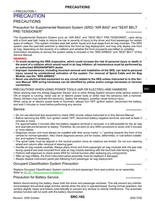 PRECAUTIONS
< PRECAUTION >

PRECAUTION

A

PRECAUTIONS
Precaution for Supplemental Restraint System (SRS) "AIR BAG" and "SEAT BELT
PRE-TENSIONER"

B

INFOID:0000000004496630

The Supplemental Restraint System such as “AIR BAG” and “SEAT BELT PRE-TENSIONER”, used along
with a front seat belt, helps to reduce the risk or severity of injury to the driver and front passenger for certain
types of collision. This system includes seat belt switch inputs and dual stage front air bag modules. The SRS
system uses the seat belt switches to determine the front air bag deployment, and may only deploy one front
air bag, depending on the severity of a collision and whether the front occupants are belted or unbelted.
Information necessary to service the system safely is included in the “SRS AIRBAG” and “SEAT BELT” of this
Service Manual.
WARNING:
• To avoid rendering the SRS inoperative, which could increase the risk of personal injury or death in
the event of a collision which would result in air bag inflation, all maintenance must be performed by
an authorized NISSAN/INFINITI dealer.
• Improper maintenance, including incorrect removal and installation of the SRS, can lead to personal
injury caused by unintentional activation of the system. For removal of Spiral Cable and Air Bag
Module, see the “SRS AIRBAG”.
• Never use electrical test equipment on any circuit related to the SRS unless instructed to in this Service Manual. SRS wiring harnesses can be identified by yellow and/or orange harnesses or harness
connectors.

C

D

E

F

G

SRC

PRECAUTIONS WHEN USING POWER TOOLS (AIR OR ELECTRIC) AND HAMMERS
When working near the Airbag Diagnosis Sensor Unit or other Airbag System sensors while ignition switch is
ON or engine is running, never use air or electric power tools or strike near the sensor(s) with a hammer.
Heavy vibration may activate the sensor(s), deploy the airbag(s), possibly cause serious injury.
When using air or electric power tools or hammers, always turn OFF ignition switch, disconnect the battery,
and wait 3 minutes or more before performing any service.

I

Service

J

INFOID:0000000004496631

• Do not use electrical test equipment to check SRS circuits unless instructed to in this Service Manual.
• Before servicing the SRS, turn ignition switch OFF, disconnect battery negative terminal, and wait at least 3
minutes or more.
For approximately 3 minutes after the battery negative terminal is removed, it is still possible for the air bag
and seat belt pre-tensioner to deploy. Therefore, do not work on any SRS connectors or wires until 3 minutes
or more elapse.
• Diagnosis sensor unit must always be installed with their arrow marks “⇐” pointing towards the front of the
vehicle for normal operation. Also check diagnosis sensor unit for cracks, deformities, or rust before installation and replace if necessary.
• The spiral cable must be aligned in the neutral position since its rotations are limited. Do not turn steering
wheel and column after removal of steering gear.
• Handle air bag module carefully. Always place driver and front passenger air bag modules with the pad side
facing upward and seat mounted front side air bag module standing with the stud bolt side facing down.
• Perform self-diagnosis to check entire SRS for normal function after replacing any components.
• After air bag inflates, the front instrument panel assembly must be replaced if damaged.
• Always replace instrument panel pad following front passenger air bag deployment.

Occupant Classification System Precaution

INFOID:0000000004688912

Before disconnecting the battery, lower both the driver and passenger windows. This will prevent any interference between the window edge and the vehicle when the door is opened/closed. During normal operation, the
window slightly raises and lowers automatically to prevent any window to vehicle interference. The automatic
window function will not work with the battery disconnected.
Revision: 2008 October

SRC-165

L

M

N

O

INFOID:0000000004496632

Replace Occupant Classification System control unit and passenger front seat cushion as an assembly.
Refer to SE-26, "Removal and Installation".

Precaution for Battery Service

K

2009 370Z

P

 