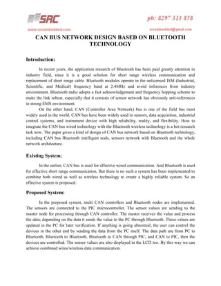 CAN BUS NETWORK DESIGN BASED ON BLUETOOTH
TECHNOLOGY
Introduction:
In recent years, the application research of Bluetooth has been paid greatly attention in
industry field, since it is a good solution for short range wireless communication and
replacement of short range cable. Bluetooth modules operate in the unlicensed ISM (Industrial,
Scientific, and Medical) frequency band at 2.4MHz and avoid inferences from industry
environment. Bluetooth radio adopts a fast acknowledgement and frequency hopping scheme to
make the link robust, especially that it consists of sensor network has obviously anti-inferences
in strong EMS environment.
On the other hand, CAN (Controller Area Network) bus is one of the field bus most
widely used in the world. CAN bus have been widely used in sensors, data acquisition, industrial
control systems, and instrument device with high reliability, reality, and flexibility. How to
integrate the CAN bus wired technology with the Bluetooth wireless technology is a hot research
task now. The paper gives a kind of design of CAN bus network based on Bluetooth technology,
including CAN bus Bluetooth intelligent nods, sensors network with Bluetooth and the whole
network architecture.

Existing System:
In the earlier, CAN bus is used for effective wired communication. And Bluetooth is used
for effective short range communication. But there is no such a system has been implemented to
combine both wired as well as wireless technology to create a highly reliable system. So an
effective system is proposed.

Proposed System:
In the proposed system, multi CAN controllers and Bluetooth nodes are implemented.
The sensors are connected to the PIC microcontroller. The sensor values are sending to the
master node for processing through CAN controller. The master receives the value and process
the data; depending on the data it sends the value to the PC through Bluetooth. These values are
updated in the PC for later verification. If anything is going abnormal, the user can control the
devices in the other end by sending the data from the PC itself. The data path are from PC to
Bluetooth, Bluetooth to Bluetooth, Bluetooth to CAN through PIC, and CAN to PIC, then the
devices are controlled. The sensor values are also displayed in the LCD too. By this way we can
achieve combined wires/wireless data communication.

 