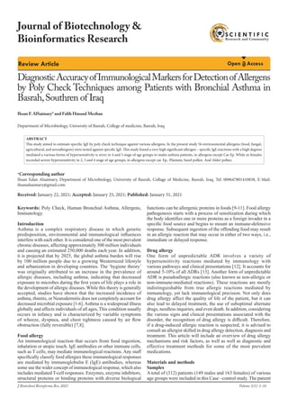 Review Article Open Access
DiagnosticAccuracyofImmunologicalMarkersforDetectionofAllergens
by Poly Check Techniques among Patients with Bronchial Asthma in
Basrah,Southren of Iraq
Department of Microbiology, University of Basrah, College of medicine, Basrah, Iraq
Ihsan E AlSaimary* and Falih Hmood Mezban
*Corresponding author
Ihsan Edan Alsaimary, Department of Microbiology, University of Basrah, Collage of Medicine, Basrah, Iraq. Tel: 009647801410838, E-Mail:
ihsanalsaimary@gmail.com
Received: January 22, 2021; Accepted: January 25, 2021; Published: January 31, 2021
Keywords: Poly Check, Human Bronchial Asthma, Allergens,
Immunology.
Introduction
Asthma is a complex respiratory disease in which genetic
predisposition, environmental and immunological influences
interfere with each other. It is considered one of the most prevalent
chronic diseases, affecting approximately 300 million individuals
and causing an estimated 250,000 deaths each year. In addition,
it is projected that by 2025, the global asthma burden will rise
by 100 million people due to a growing Westernized lifestyle
and urbanization in developing countries. The ‘hygiene theory’
was originally attributed to an increase in the prevalence of
allergic diseases, including asthma, indicating that decreased
exposure to microbes during the first years of life plays a role in
the development of allergic diseases. While this theory is generally
accepted, studies have shown that the increased incidence of
asthma, rhinitis, or Neurodermitis does not completely account for
decreased microbial exposure [1-6].Asthma is a widespread illness
globally and affects individuals of all ages, This condition usually
occurs in infancy and is characterized by variable symptoms
of wheeze, dyspnea, and chest tightness caused by air flow
obstruction (fully reversible) [7,8].
Food allergy
An immunological reaction that occurs from food ingestion,
inhalation or atopic touch. IgE antibodies or other immune cells,
such as T cells, may mediate immunological reactions. Any staff
specifically classify food allergies these immunological responses
are mediated by immunoglobulin E (IgE) antibodies, whereas
some use the wider concept of immunological response, which also
includes mediated T-cell responses. Enzymes, enzyme inhibitors,
structural proteins or binding proteins with diverse biological
functions can be allergenic proteins in foods [9-11]. Food allergy
pathogenesis starts with a process of sensitization during which
the body identifies one or more proteins as a foreign invader in a
specific food source and begins to mount an immune-defensive
response. Subsequent ingestion of the offending food may result
in an allergic reaction that may occur in either of two ways, i.e.,
immediate or delayed response.
Drug allergy
One form of unpredictable ADR involves a variety of
hypersensitivity reactions mediated by immunology with
various pathways and clinical presentations [12]. It accounts for
around 5-10% of all ADRs [13]. Another form of unpredictable
ADR is pseudoallergic reactions (also known as non-allergic or
non-immune-mediated reactions). These reactions are mostly
indistinguishable from true allergic reactions mediated by
immunology, yet lack immunological precision. Not only does
drug allergy affect the quality of life of the patient, but it can
also lead to delayed treatment, the use of suboptimal alternate
drugs, needless inquiries, and even death. In addition, considering
the various signs and clinical presentations associated with the
disorder, the recognition of drug allergy is difficult. Therefore,
if a drug-induced allergic reaction is suspected, it is advised to
consult an allergist skilled in drug allergy detection, diagnosis and
treatment. This article will include an overview of drug allergy
mechanisms and risk factors, as well as well as diagnostic and
effective treatment methods for some of the most prevalent
medications.
Materials and methods
Samples
A total of (312) patients (149 males and 163 females) of various
age groups were included in this Case –control study. The patient
ABSTRACT
This study aimed to estimate specific IgE by poly check technique against various allergens. In the present study 56 environmental allergens (food, fungal,
agricultural, and aeroallergens) were tested against specific IgE. This study found a very high significant allergen – specific IgE reactions with a high degrees
mediated a various forms of hypersensitivity is sever in 4 and 5 stage of age groups to males asthma patients, in allergens except Cat Ep. While in females
recorded severe hypersensitivity in 2, 3 and 4 stage of age groups, in allergens except cat. Ep., Plantain, hazel pollen. And Alder pollen.
J Biotechnol Bioinforma Res, 2021
Journal of Biotechnology &
Bioinformatics Research
Volume 3(1): 1-16
 