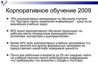 Корпоративное обучение 2009  78% корпоративных менеджеров по обучению считают, что "быстрые темпы изменения информации" - одна из их важнейших учебных задач 80% всего корпоративного обучения происходит на рабочем месте посредством взаимодействия с коллегами, экспертами и руководителями Более 30% всех корпоративных учебных программах (т.е. очных занятий или других формальных программ) не предоставляют какой-либо измеримой ценности  Почти все работники в возрасте до 25 лет ожидают найти на учебном портале своего работодателя информацию «по требованию» (по аналогии с Google и YouTube).  