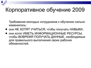 Корпоративное обучение 2009  Требования молодых сотрудников к обучению сильно изменилось:  они НЕ ХОТЯТ УЧИТЬСЯ, чтобы получать НАВЫКИ,  они хотят ИМЕТЬ ИНФОРМАЦИОННЫЕ РЕСУРСЫ, чтобы ВОВРЕМЯ ПОЛУЧАТЬ ДАННЫЕ, необходимые для правильного выполнения своих рабочих обязанностей. 