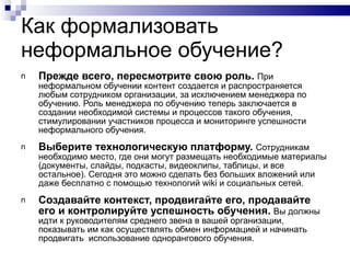 Как формализовать неформальное обучение? Прежде всего ,  пересмотрите свою роль .   При неформальном обучении контент создается и распространяется любым сотрудником организации, за исключением менеджера по обучению. Роль менеджера по обучению теперь заключается в создании необходимой системы и процессов такого обучения, стимулировании участников процесса и мониторинге успешности неформального обучения. Выберите технологическую платформу.  Сотрудникам необходимо место, где они могут размещать необходимые материалы (документы, слайды, подкасты, видеоклипы, таблицы, и все остальное). Сегодня это можно сделать без больших вложений или даже бесплатно с помощью технологий  wiki  и социальных сетей. Создавайте контекст, продвигайте его, продавайте его и контролируйте успешность обучения.  Вы должны идти к руководителям среднего звена в вашей организации, показывать им как осуществлять обмен информацией и начинать продвигать  использование однорангового обучения. 