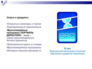 10  лет  безупречной репутации на рынке обучения и развития персонала Услуги и продукты: Открытые семинары и тренинги Корпоративные тренинговые программы Мультимедийные программы ПОРТФЕЛЬ ДИРЕКТОРА ® ,  ныне –  серия мультимедийных  бизнес-тренингов Электронные курсы в стандарте SCORM Мультимедийные программы «под заказ» Интернет-магазин деловой литературы 