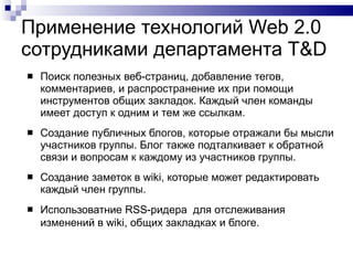 Применение технологий  Web 2 . 0  сотрудниками департамента  T&D Поиск полезных веб-страниц, добавление тегов, комментариев, и распространение их при помощи инструментов общих закладок. Каждый член команды имеет доступ к одним и тем же ссылкам.  Создание публичных блогов, которые отражали бы мысли участников группы. Блог также подталкивает к обратной связи и вопросам к каждому из участников группы.  Создание заметок в wiki, которые может редактировать каждый член группы.  Использоватние RSS-ридера  для отслеживания изменений в wiki, общих закладках и блоге.   