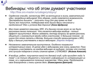 Вебинары: что об этом думают участники http://free.src-master.ru/category/otzyvy /   Сердечное спасибо, коллективу SRC за воплощение в жизнь замечательной идеи: проведение вебинаров! Это здорово, когда появляется возможность “бесперебойно дышать” - получать пищу для ума прямо на дом! Пусть все получится, поддерживаю всей душой Ваши начинания и продолжения! Удач и успехов Вам дорогие!  (Анна Щедрина) Мне тоже нравятся семинары SRC. И в данном случае всего за час было рассказано много полезного. Что касается вебинара вообще - полный эффект присутствия. Можно задавать лектору вопросы во время рассказа, общаться и знакомиться между собой участникам. С большим плюсом - не нужно для этого лететь в Москву. Большое спасибо организаторам и SRC, буду и дальше участвовать в ваших вебинарах.  (Карпов Андрей) Несомненно замечательное выступление. Особенно понравился интерактивный опрос. В целом идея с вебинарами мне очень нравится. Пока стараюсь участвовать на каждом вебинаре не выбирая, потому что считаю это лучшим подарком в столь сложное время :) СПАСИБО!  (Исаков Алексей) И вообще, ребят, получается какой-то деловой клуб, куда приходят люди “в теме” и не только общаются и получают информацию по интересующей их теме, но и завязываются полезные знакомства. Удачи всем. Продолжайте свое благородное и очень нужное дело .  (Комисаренко Дмитрий) 