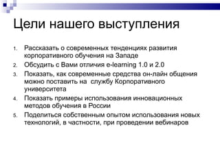 Цел и  наше го выступления Рассказать о современных тенденциях развития корпоративного обучения на Западе Обсудить с Вами отличия e-learning 1.0 и 2.0 Показать, как современные средства он-лайн общения можно поставить на  службу Корпоративного университета Показать примеры использования инновационных методов обучения в России Поделиться собственным опытом использования новых технологий, в частности, при проведении вебинаров 