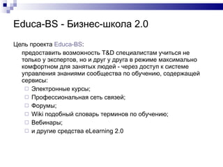 Educa-BS  - Бизнес-школа 2.0 Цель проекта   Educa -BS : предоставить возможность  T&D  специалистам учиться не только у экспертов, но и друг у друга в режиме максимально комфортном для занятых людей - через доступ к системе управления знаниями сообщества по обучению, содержащей сервисы: Электронные курсы; Профессиональная сеть связей; Форумы; W iki подобный словарь терминов по обучению; Вебинары ; и другие средства  eLearning 2 . 0 