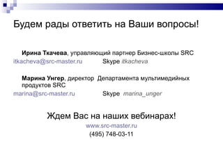 Будем рады ответить на Ваши вопросы ! Ирина Ткачева , управляющий партнер Бизнес-школы  SRC [email_address]   Skype  itkacheva Марина Унгер , директор  Департамента мультимедийных продуктов  SRC [email_address]   Skype  marina_unger  Ждем Вас на наших вебинарах! www.src-master.ru (495) 748-03-11 