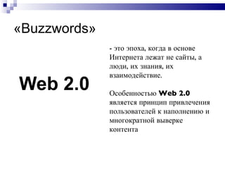 « Buzzwords » Web 2.0 -  это эпоха, когда в основе Интернета лежат не сайты, а люди, их знания, их взаимодействие.  Особенностью  Web 2.0  является принцип привлечения пользователей к наполнению и многократной выверке контента 