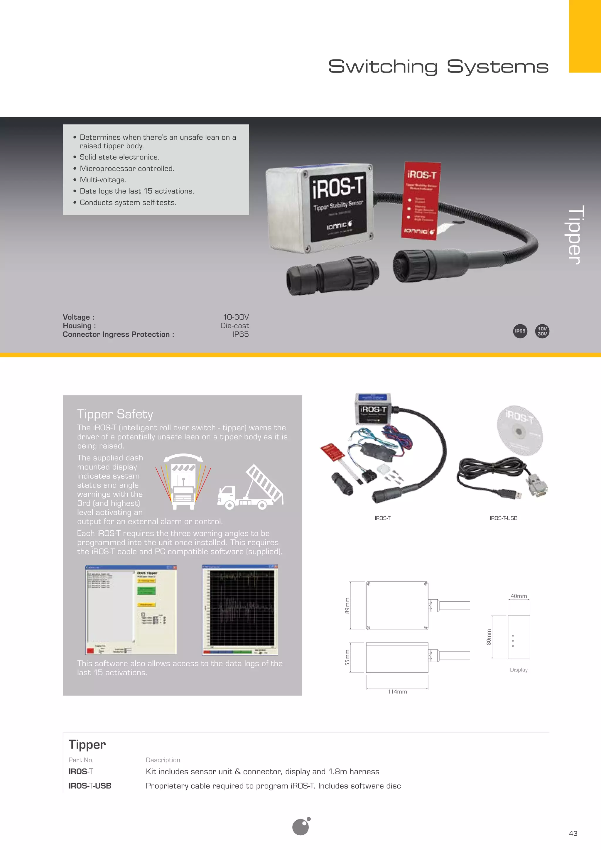 43
Switching Systems
Tipper
Part No. Description
iRos-t Kit includes sensor unit & connector, display and 1.8m harness
iRos-t-USB Proprietary cable required to program iROS-T. Includes software disc
•	Determines when there’s an unsafe lean on a
raised tipper body.
•	Solid state electronics.
•	Microprocessor controlled.
•	Multi-voltage.
•	Data logs the last 15 activations.
•	Conducts system self-tests.
Tipper
Voltage : 10-30V
Housing : Die-cast
Connector Ingress Protection : IP65
Tipper Safety
The iROS-T (intelligent roll over switch - tipper) warns the
driver of a potentially unsafe lean on a tipper body as it is
being raised.
The supplied dash
mounted display
indicates system
status and angle
warnings with the
3rd (and highest)
level activating an
output for an external alarm or control.
Each iROS-T requires the three warning angles to be
programmed into the unit once installed. This requires
the iROS-T cable and PC compatible software (supplied).
This software also allows access to the data logs of the
last 15 activations.
IROS-T-USBIROS-T
Display
80mm
40mm
114mm
55mm89mm
 