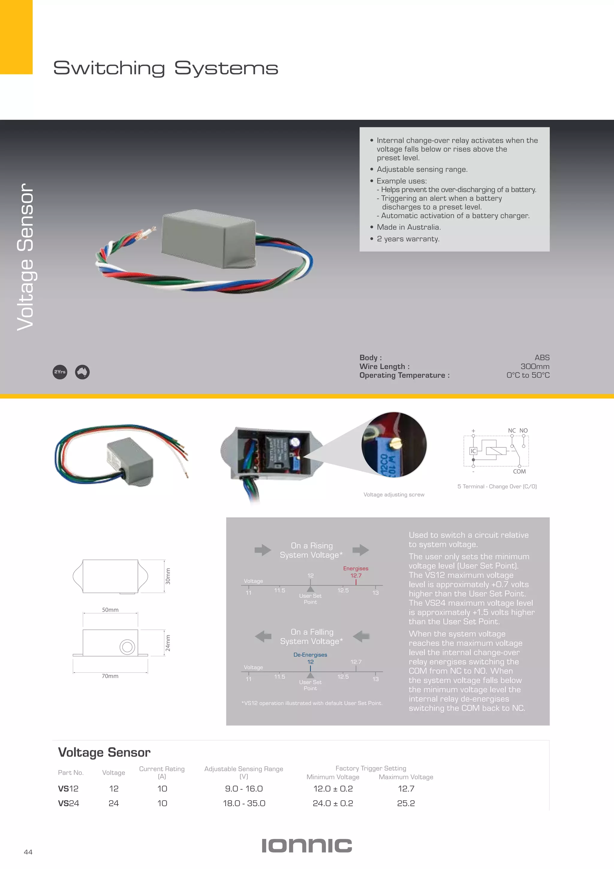 44
Switching Systems
Body : ABS
Wire Length : 300mm
Operating Temperature : 0­­°C to 50°C
VoltageSensor
Voltage Sensor
Part No. Voltage
Current Rating
(A)
Adjustable Sensing Range
(V)
Factory Trigger Setting
Minimum Voltage Maximum Voltage
VS12 12 10 9.0 - 16.0 12.0 ± 0.2 12.7
VS24 24 10 18.0 - 35.0 24.0 ± 0.2 25.2
•	Internal change-over relay activates when the
voltage falls below or rises above the
preset level.
•	Adjustable sensing range.
•	Example uses:
- Helps prevent the over-discharging of a battery.
- Triggering an alert when a battery 		
	 discharges to a preset level.
- Automatic activation of a battery charger.
•	Made in Australia.
•	2 years warranty.
5 Terminal - Change Over (C/O)
COM
+ NONC
-
IC
Used to switch a circuit relative
to system voltage.
The user only sets the minimum
voltage level (User Set Point).
The VS12 maximum voltage
level is approximately +0.7 volts
higher than the User Set Point.
The VS24 maximum voltage level
is approximately +1.5 volts higher
than the User Set Point.
When the system voltage
reaches the maximum voltage
level the internal change-over
relay energises switching the
COM from NC to NO. When
the system voltage falls below
the minimum voltage level the
internal relay de-energises
switching the COM back to NC.
11 11.5 12.5 13
Voltage
12.7
User Set
Point
12
De-Energises
On a Falling
System Voltage*
On a Rising
System Voltage*
Voltage
12
User Set
Point
12.7
Energises
11 11.5 12.5 13
*VS12 operation illustrated with default User Set Point.
Voltage adjusting screw
50mm
30mm24mm
70mm
 