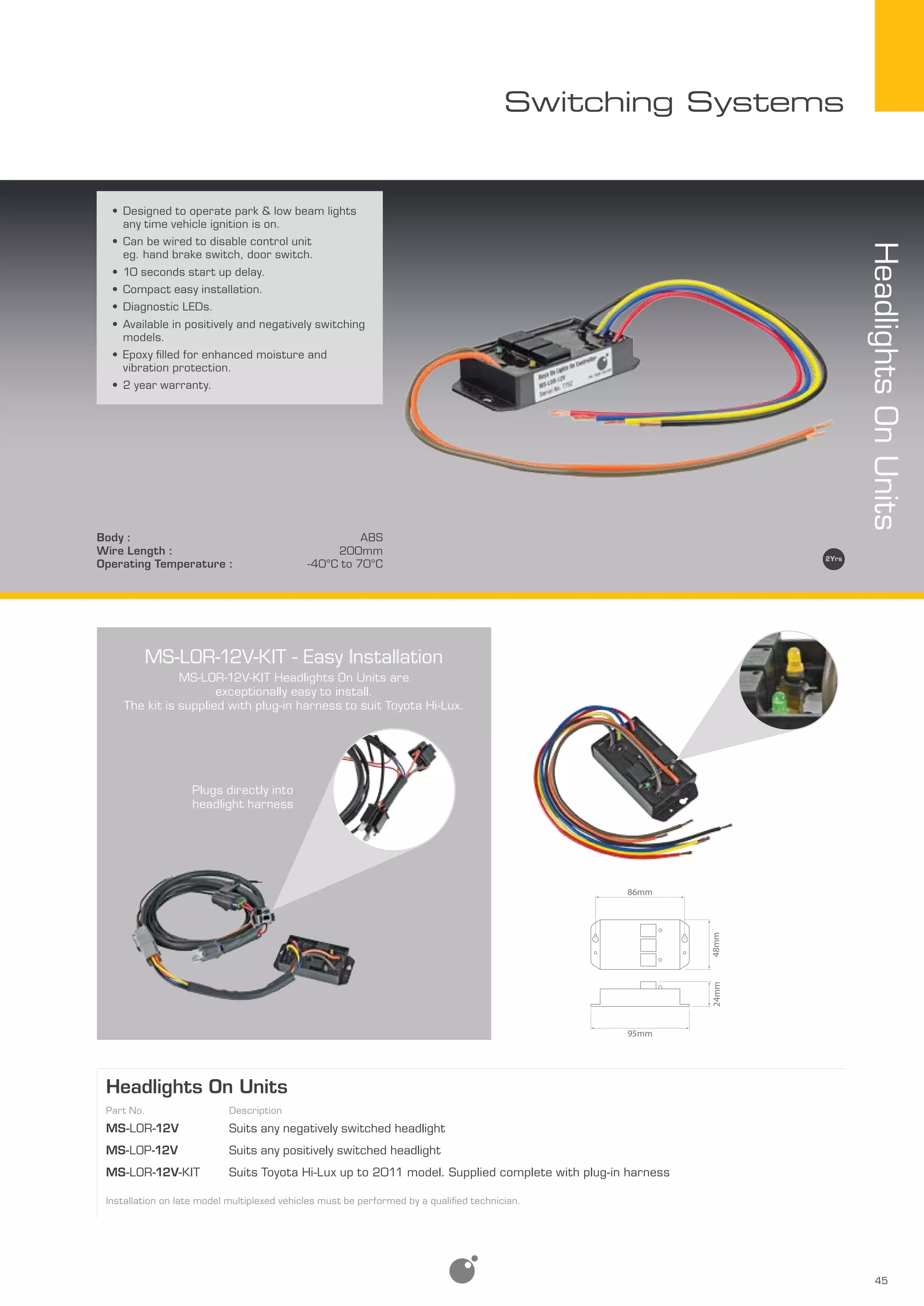 45
Switching Systems
HeadlightsOnUnits
Body : ABS
Wire Length : 200mm
Operating Temperature : -40­­°C to 70°C
•	Designed to operate park & low beam lights
any time vehicle ignition is on.
•	Can be wired to disable control unit
eg. hand brake switch, door switch.
•	10 seconds start up delay.
•	Compact easy installation.
•	Diagnostic LEDs.
•	Available in positively and negatively switching
models.
•	Epoxy filled for enhanced moisture and
vibration protection.
•	2 year warranty.
Headlights On Units
Part No. Description
MS-LOR-12V Suits any negatively switched headlight
MS-LOP-12V Suits any positively switched headlight
MS-LOR-12V-Kit Suits Toyota Hi-Lux up to 2011 model. Supplied complete with plug-in harness
Installation on late model multiplexed vehicles must be performed by a qualified technician.
MS-LOR-12V-KIT - Easy Installation
MS-LOR-12V-KIT Headlights On Units are
exceptionally easy to install.
The kit is supplied with plug-in harness to suit Toyota Hi-Lux.
Plugs directly into
headlight harness
86mm
48mm24mm
95mm
 