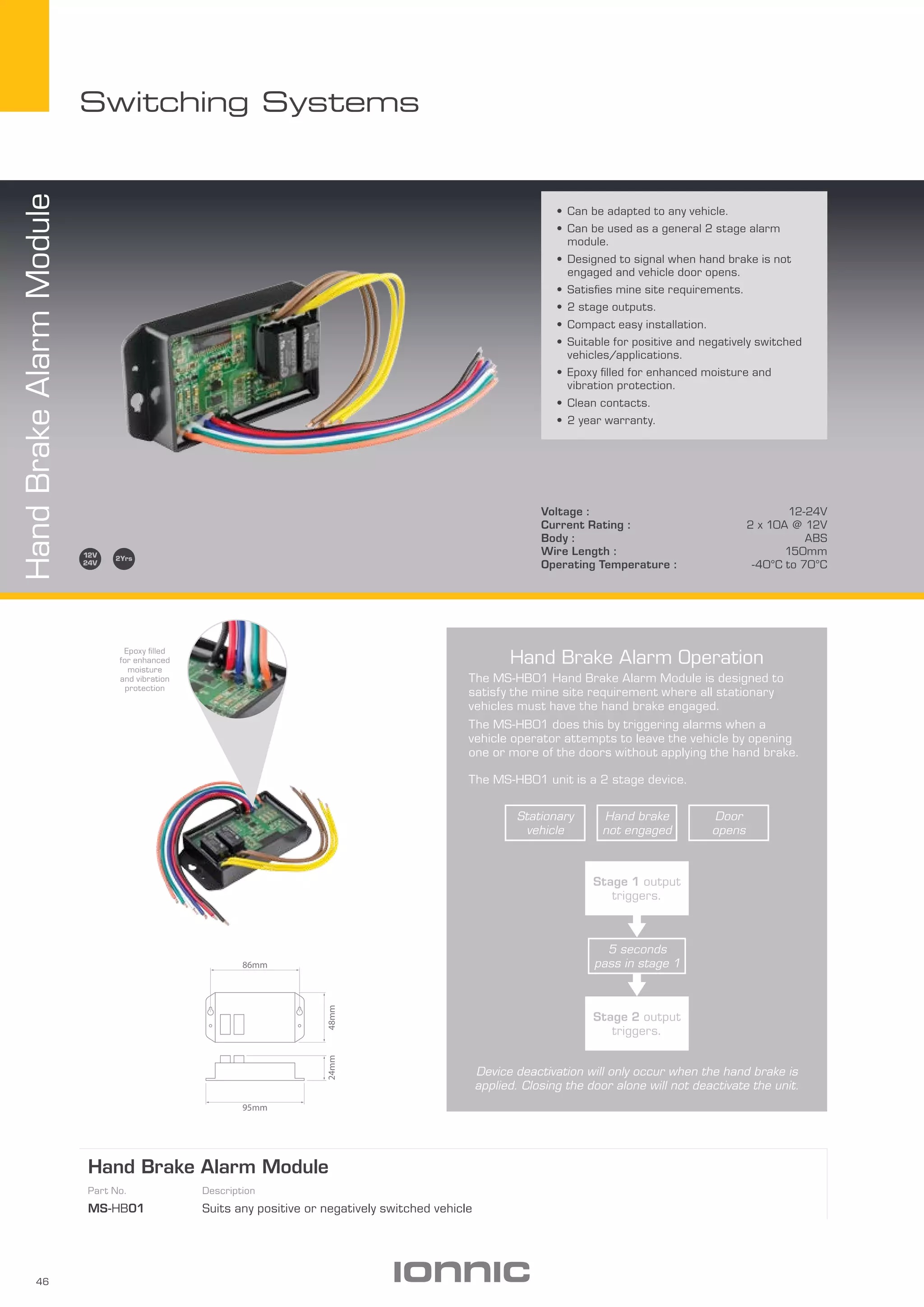 46
Switching Systems
HandBrakeAlarmModule
•	Can be adapted to any vehicle.
•	Can be used as a general 2 stage alarm
module.
•	Designed to signal when hand brake is not
engaged and vehicle door opens.
•	Satisfies mine site requirements.
•	2 stage outputs.
•	Compact easy installation.
•	Suitable for positive and negatively switched
vehicles/applications.
•	Epoxy filled for enhanced moisture and
vibration protection.
•	Clean contacts.
•	2 year warranty.
Voltage : 12-24V
Current Rating : 2 x 10A @ 12V
Body : ABS
Wire Length : 150mm
Operating Temperature : -40­­°C to 70°C
Hand Brake Alarm Module
Part No. Description
MS-HB01 Suits any positive or negatively switched vehicle
86mm
48mm24mm
95mm
Epoxy filled
for enhanced
moisture
and vibration
protection
Hand Brake Alarm Operation
The MS-HB01 Hand Brake Alarm Module is designed to
satisfy the mine site requirement where all stationary
vehicles must have the hand brake engaged.
The MS-HB01 does this by triggering alarms when a
vehicle operator attempts to leave the vehicle by opening
one or more of the doors without applying the hand brake.
The MS-HB01 unit is a 2 stage device.
Device deactivation will only occur when the hand brake is
applied. Closing the door alone will not deactivate the unit.
Hand brake
not engaged
Door
opens
Stationary
vehicle
5 seconds
pass in stage 1
Stage 2 output
triggers.
Stage 1 output
triggers.
 