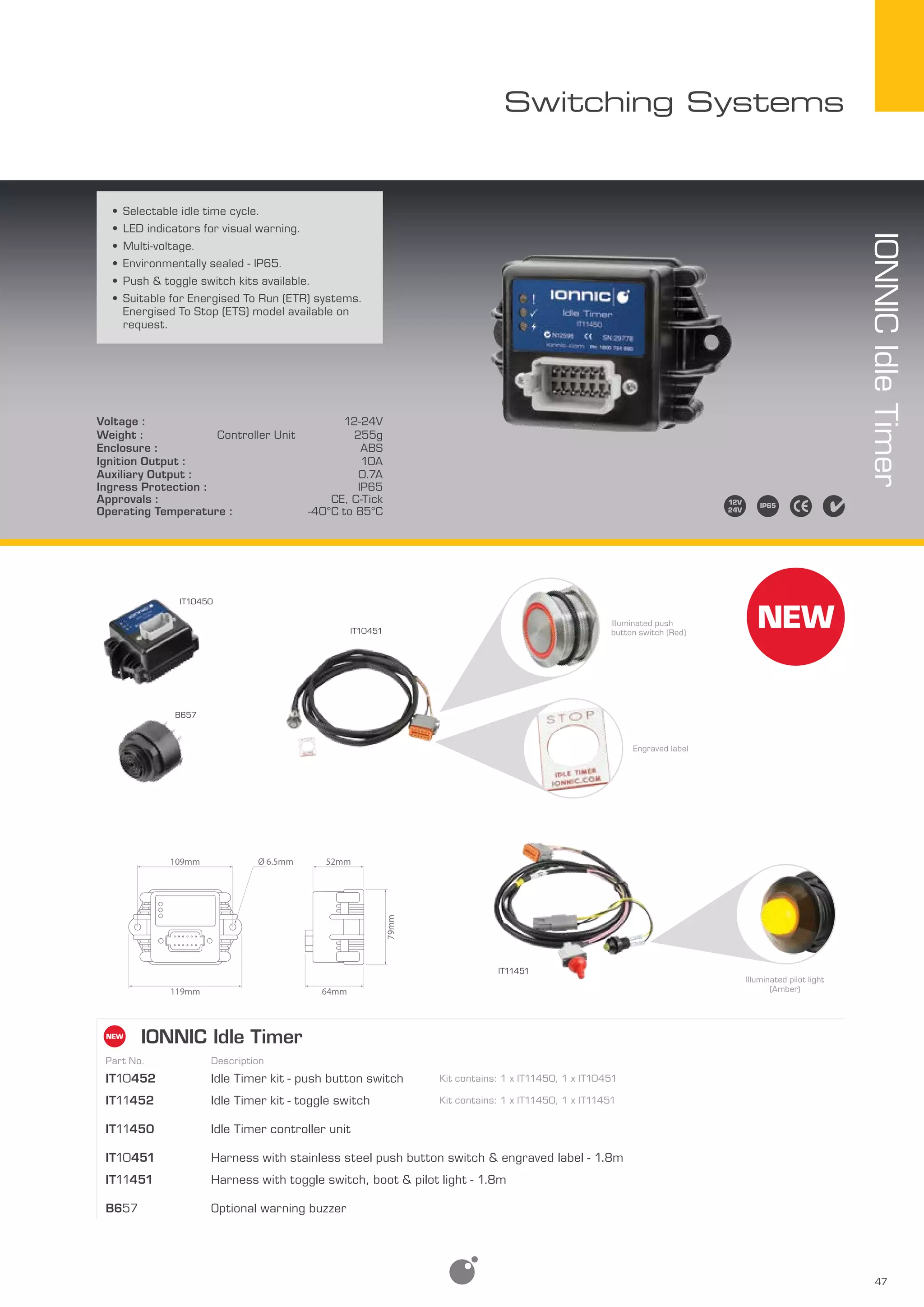 47
Switching Systems
•	Selectable idle time cycle.
•	LED indicators for visual warning.
•	Multi-voltage.
•	Environmentally sealed - IP65.
•	Push & toggle switch kits available.
•	Suitable for Energised To Run (ETR) systems.
Energised To Stop (ETS) model available on
request.
Voltage : 12-24V
Weight : Controller Unit 255g
Enclosure : ABS
Ignition Output : 10A
Auxiliary Output : 0.7A
Ingress Protection : IP65
Approvals : CE, C-Tick
Operating Temperature : -40°C to 85°C
IONNICIdleTimer
IONNIC Idle Timer
Part No. Description
IT10452 Idle Timer kit - push button switch Kit contains: 1 x IT11450, 1 x IT10451
IT11452 Idle Timer kit - toggle switch Kit contains: 1 x IT11450, 1 x IT11451
IT11450 Idle Timer controller unit
IT10451 Harness with stainless steel push button switch & engraved label - 1.8m
IT11451 Harness with toggle switch, boot & pilot light - 1.8m
B657 Optional warning buzzer
79mm
109mm 52mm
119mm 64mm
Ø 6.5mm
IT10450
B657
IT10451
Illuminated push
button switch (Red)
Engraved label
Illuminated pilot light
(Amber)
IT11451
 