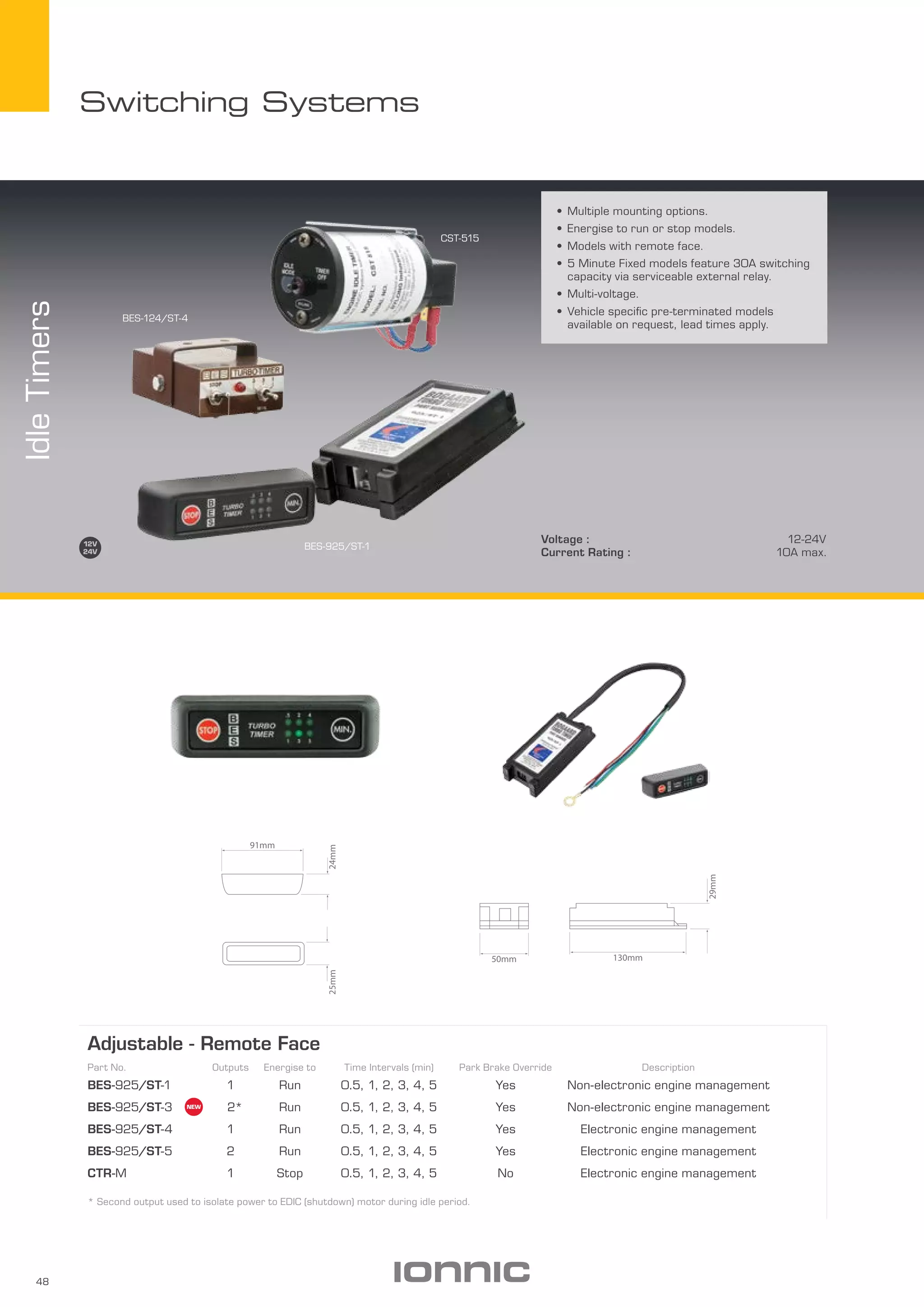48
Switching Systems
Voltage : 12-24V
Current Rating : 10A max.
•	Multiple mounting options.
•	Energise to run or stop models.
•	Models with remote face.
•	5 Minute Fixed models feature 30A switching
capacity via serviceable external relay.
•	Multi-voltage.
•	Vehicle specific pre-terminated models
available on request, lead times apply.
IdleTimers
BES-925/ST-1
CST-515
BES-124/ST-4
Adjustable - Remote Face
Part No. Outputs Energise to Time Intervals (min) Park Brake Override Description
BES-925/ST-1 1 Run 0.5, 1, 2, 3, 4, 5 Yes Non-electronic engine management
BES-925/ST-3 2* Run 0.5, 1, 2, 3, 4, 5 Yes Non-electronic engine management
BES-925/ST-4 1 Run 0.5, 1, 2, 3, 4, 5 Yes Electronic engine management
BES-925/ST-5 2 Run 0.5, 1, 2, 3, 4, 5 Yes Electronic engine management
CTR-M 1 Stop 0.5, 1, 2, 3, 4, 5 No Electronic engine management
* Second output used to isolate power to EDIC (shutdown) motor during idle period.
91mm
24mm25mm
130mm
29mm
50mm
 