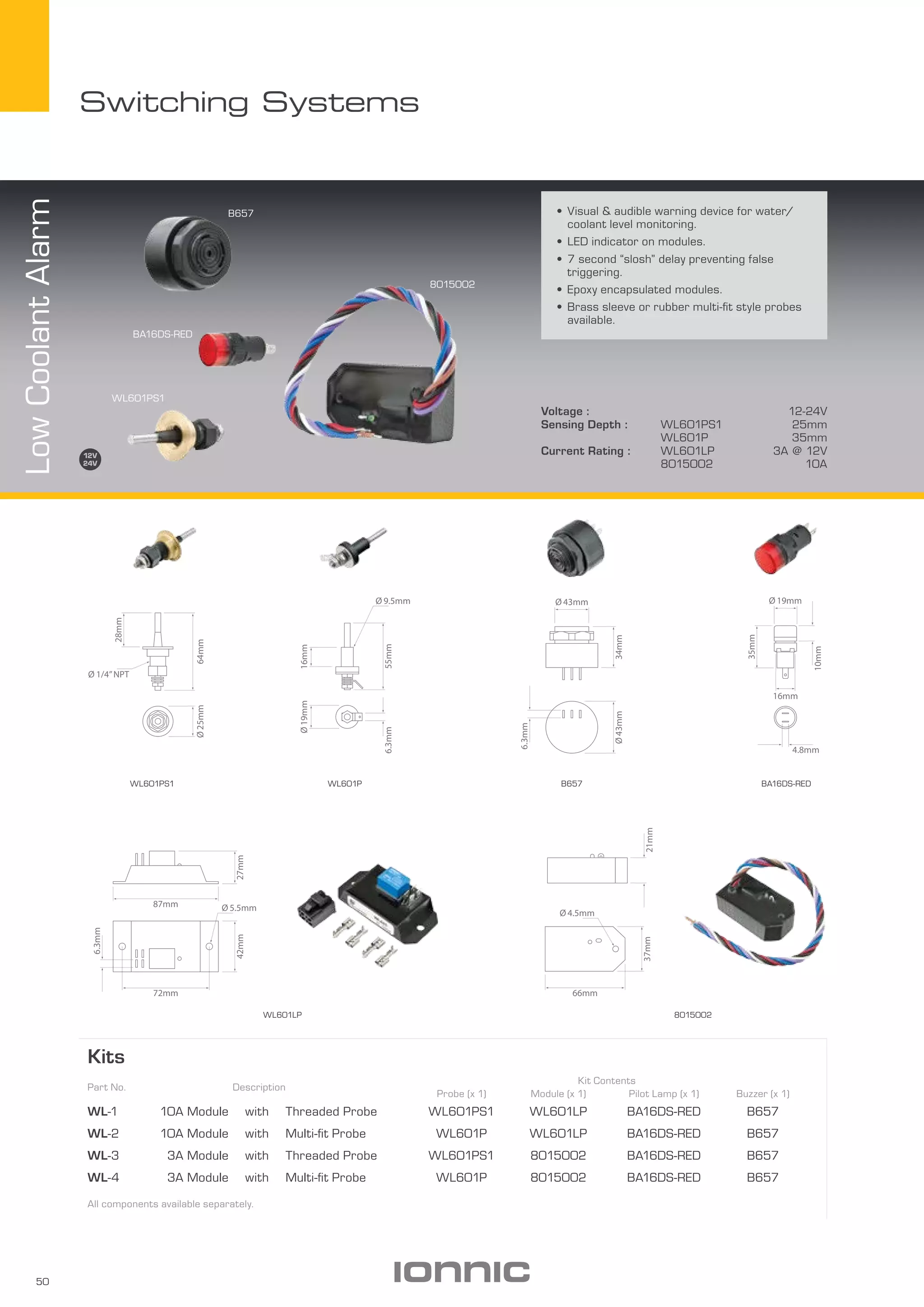 50
Switching Systems
WL601PS1
B657
BA16DS-RED
8015002
Voltage : 12-24V
Sensing Depth : WL601PS1 25mm
WL601P 35mm
Current Rating : WL601LP 3A @ 12V
8015002 10A
•	Visual & audible warning device for water/
coolant level monitoring.
•	LED indicator on modules.
•	7 second “slosh” delay preventing false
triggering.
•	Epoxy encapsulated modules.
•	Brass sleeve or rubber multi-fit style probes
available.
Kits
Part No. Description
Kit Contents
Probe (x 1) Module (x 1) Pilot Lamp (x 1) Buzzer (x 1)
WL-1 10A Module with Threaded Probe WL601PS1 WL601LP BA16DS-RED B657
WL-2 10A Module with Multi-fit Probe WL601P WL601LP BA16DS-RED B657
WL-3 3A Module with Threaded Probe WL601PS1 8015002 BA16DS-RED B657
WL-4 3A Module with Multi-fit Probe WL601P 8015002 BA16DS-RED B657
All components available separately.
LowCoolantAlarm
8015002
B657 BA16DS-RED
WL601LP
WL601PWL601PS1
Ø43mm
Ø 43mm
34mm
6.3mm
Ø 19mm
35mm
16mm
4.8mm
10mm
55mm
16mmØ19mm
6.3mm
Ø 9.5mm
64mm
28mm
Ø25mm
Ø 1/4”NPT
27mm42mm
6.3mm
72mm
87mm Ø 5.5mm
21mm
66mm
37mm
Ø 4.5mm
C
 