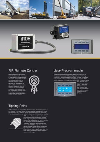 R.F. Remote Control
Radio Frequency (RF) remote
control utilises radio frequency
transmission to instantly pass
data from one point to another
without the restriction of
physical wiring or cables.
RF does not require line of
sight and does not have to be
aimed at a specific point in
order to be detected. RF is
emitted in all directions from
the transmitter and can pass
through physical structures
making it an extremely useful
communication method.
Tipping Point
All fuel tankers are required to shutdown their electrical systems in
the event of a roll over. Accuracy and reliability is paramount in this
circumstance as a faulty or poorly designed sensor can lead to all
truck electricals being turned off mid corner with disastrous results.
iROS uses a 2-axis accelerometer along
with sophisticated software to monitor
both angle and g-forces to determine if a
rollover has really occurred before sending
out the signal to turn off the power.
This same detection technology is also
used in the iROS-T to help alert drivers to
dangerous lean angles while raising their
tipper bodies. A three staged warning
gives the operator ample time to stop the
body raising, potentially saving lives and
equipment damage.
User Programmable
The Programmable Switch Panel is able to control up to
8 separate functions. Highly configurable, and featuring
momentary or latching switch function, the user can select
from multiple switch symbols stored in the memory of the
unit to display on the integrated backlit LCD. The switch panel
and receiver mod-
ules communicate
using a dedicated
CAN communica-
tion protocol and
can be expanded by
connecting multiple
receivers to the
CAN line.
 