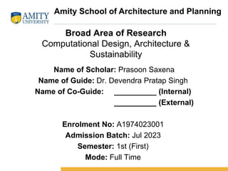 Broad Area of Research
Computational Design, Architecture &
Sustainability
Name of Scholar: Prasoon Saxena
Name of Guide: Dr. Devendra Pratap Singh
Name of Co-Guide: __________ (Internal)
__________ (External)
Enrolment No: A1974023001
Admission Batch: Jul 2023
Semester: 1st (First)
Mode: Full Time
Amity School of Architecture and Planning
 