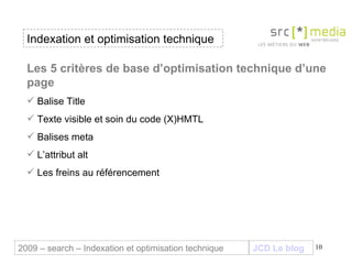 Indexation et optimisation technique JCD Le blog 2009 – search – Indexation et optimisation technique Les 5 critères de base d’optimisation technique d’une page Balise Title  Texte visible et soin du code (X)HMTL Balises meta L’attribut alt Les freins au référencement 