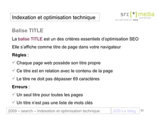 Indexation et optimisation technique JCD Le blog 2009 – search – Indexation et optimisation technique Balise TITLE  La  balise TITLE  est un des critères essentiels d’optimisation SEO Elle s’affiche comme titre de page dans votre navigateur Règles  :  Chaque page web possède son titre propre Ce titre est en relation avec le contenu de la page Le titre ne doit pas dépasser 69 caractères Erreurs  : Un seul titre pour toutes les pages  Un titre n’est pas une liste de mots clés 