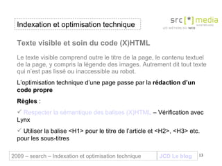 Indexation et optimisation technique JCD Le blog 2009 – search – Indexation et optimisation technique Texte visible et soin du code (X)HTML Le texte visible comprend outre le titre de la page, le contenu textuel de la page, y compris la légende des images. Autrement dit tout texte qui n’est pas lissé ou inaccessible au robot. L’optimisation technique d’une page passe par la  rédaction d’un code propre Règles  :  Respecter la sémantique des balises (X)HTML  – Vérification avec Lynx Utiliser la balise <H1> pour le titre de l’article et <H2>, <H3> etc. pour les sous-titres 