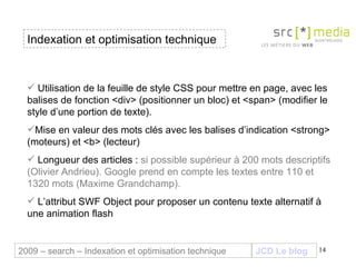 Indexation et optimisation technique JCD Le blog 2009 – search – Indexation et optimisation technique Utilisation de la feuille de style CSS pour mettre en page, avec les balises de fonction <div> (positionner un bloc) et <span> (modifier le style d’une portion de texte). Mise en valeur des mots clés avec les balises d’indication <strong> (moteurs) et <b> (lecteur) Longueur des articles :  si possible supérieur à 200 mots descriptifs (Olivier Andrieu). Google prend en compte les textes entre 110 et 1320 mots (Maxime Grandchamp). L’attribut SWF Object pour proposer un contenu texte alternatif à une animation flash 