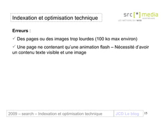 Indexation et optimisation technique JCD Le blog 2009 – search – Indexation et optimisation technique Erreurs  :  Des pages ou des images trop lourdes (100 ko max environ) Une page ne contenant qu’une animation flash – Nécessité d’avoir un contenu texte visible et une image 