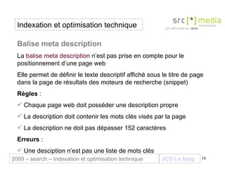 Indexation et optimisation technique JCD Le blog 2009 – search – Indexation et optimisation technique Balise meta description  La  balise meta description  n’est pas prise en compte pour le positionnement d’une page web  Elle permet de définir le texte descriptif affiché sous le titre de page dans la page de résultats des moteurs de recherche (snippet)  Règles  :  Chaque page web doit posséder une description propre La description doit contenir les mots clés visés par la page La description ne doit pas dépasser 152 caractères Erreurs  : Une desciption n’est pas une liste de mots clés 