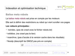 Indexation et optimisation technique JCD Le blog 2009 – search – Indexation et optimisation technique Balise meta robots  La  balise meta robots  est prise en compte par les moteurs Elle sert à définir des restrictions au robot qui vient scroller vos pages Les valeurs principales : noindex, (pas de crawl avec le fichier robots.txt) nofollow, (ne crawl pas le lien)  noarchive, (pas d’accès à la version cache dans les résultats) Noodp (descriptif de DMOZ pas pris en compte) Cf  L’article de  Webrankinfo  sur les balises  meta 