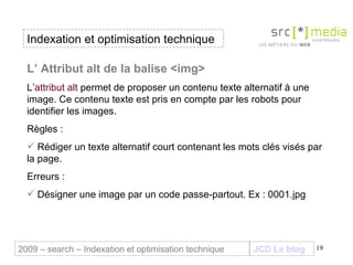 Indexation et optimisation technique JCD Le blog 2009 – search – Indexation et optimisation technique L’ Attribut alt de la balise <img> L’ attribut alt  permet de proposer un contenu texte alternatif à une image. Ce contenu texte est pris en compte par les robots pour identifier les images.  Règles : Rédiger un texte alternatif court contenant les mots clés visés par la page. Erreurs : Désigner une image par un code passe-partout. Ex : 0001.jpg  