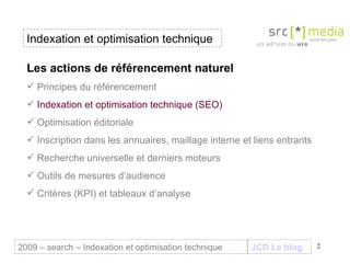Indexation et optimisation technique JCD Le blog 2009 – search – Indexation et optimisation technique Les actions de référencement naturel Principes du référencement Indexation et optimisation technique (SEO) Optimisation éditoriale Inscription dans les annuaires, maillage interne et liens entrants Recherche universelle et derniers moteurs Outils de mesures d’audience Critères (KPI) et tableaux d’analyse 