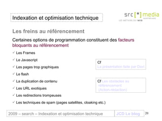 Indexation et optimisation technique JCD Le blog 2009 – search – Indexation et optimisation technique Les freins au référencement  Certaines options de programmation constituent des  facteurs bloquants au référencement Les Frames  Le Javascript Les pages trop graphiques Le flash La duplication de contenu Les URL exotiques  Les redirections trompeuses  Les techniques de spam (pages satellites, cloaking etc.) Cf  La présentation faite par David Degrelle en 2008 à Montbéliard pp.18 à 34 Cf  Les obstacles au  référencement  (Action-rédaction) 