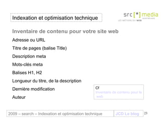 Indexation et optimisation technique JCD Le blog 2009 – search – Indexation et optimisation technique Inventaire de contenu pour votre site web Adresse ou URL Titre de pages (balise Title) Description meta Mots-clés meta Balises H1, H2 Longueur du titre, de la description Dernière modification Auteur Cf  Inventaire de contenu pour le site  web 
