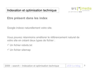 Indexation et optimisation technique JCD Le blog 2009 – search – Indexation et optimisation technique Etre présent dans les index  Google indexe naturellement votre site.  Vous pouvez néanmoins améliorer le référencement naturel de votre site en créant deux types de fichier : Un fichier robots.txt Un fichier sitemap 