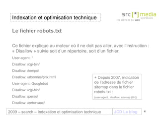 Indexation et optimisation technique JCD Le blog 2009 – search – Indexation et optimisation technique Le fichier robots.txt   Ce fichier explique au moteur où il ne doit pas aller, avec l’instruction : « Disallow » suivie soit d’un répertoire, soit d’un fichier. User-agent: * Disallow: /cgi-bin/ Disallow: /tempo/ Disallow: /abonnes/prix.html User-agent: Googlebot Disallow: /cgi-bin/ Disallow: /perso/ Disallow: /entravaux/ + Depuis 2007, indication de l’adresse du fichier sitemap dans le fichier robots.txt : (user-agent ; disallow, sitemap (Url))  