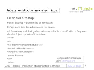 Indexation et optimisation technique JCD Le blog 2009 – search – Indexation et optimisation technique Le fichier sitemap Fichier Sitemap = plan du site au format xml  Il s’agit de la liste des adresses de vos pages. 4 informations sont distinguées : adresse – dernière modification – fréquence de mise à jour – priorité d’indexation. <urlset> <url> <loc> http://www.lemechantlipdub.fr/ </loc> <lastmod> 2009-04-04 </lastmod> <changefreq> daily </changefreq> <priority> 1 </priority> </url> </urlset> Pour plus d’informations, voir :  sitemaps .org 