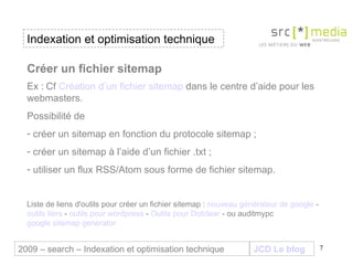 Indexation et optimisation technique JCD Le blog 2009 – search – Indexation et optimisation technique Créer un fichier sitemap Ex :   Cf  Création d’un fichier sitemap  dans le centre d’aide pour les webmasters.  Possibilité de  créer un sitemap en fonction du protocole sitemap ; créer un sitemap à l’aide d’un fichier .txt ; utiliser un flux RSS/Atom sous forme de fichier sitemap. Liste de liens d'outils pour créer un fichier sitemap :  nouveau générateur de google  -  outils tiers  -  outils pour wordpress  -  Outils pour Dotclear  - ou auditmypc  google sitemap generator  