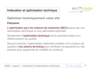 Indexation et optimisation technique JCD Le blog 2009 – search – Indexation et optimisation technique Optimiser techniquement votre site Précisions L’optimisation pour les moteurs de recherche (SEO)  passe par une optimisation technique et une optimisatio éditoriale.  Simplement,  l’optimisation technique  est la première étape d’un référencement de qualité.  Suivront ensuite, l’optimisation éditoriale (création d’un contenu de qualité) et  les actions de linking  pour améliorer la popularité du site (actions pour augmenter la visibilité du contenu). 