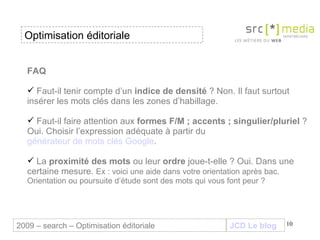 FAQ  Faut-il tenir compte d’un  indice de densité  ? Non. Il faut surtout insérer les mots clés dans les zones d’habillage. Faut-il faire attention aux  formes F/M ; accents ; singulier/pluriel  ? Oui. Choisir l’expression adéquate à partir du  générateur de mots clés Google .  La  proximité des mots  ou leur  ordre  joue-t-elle ? Oui. Dans une certaine mesure.  Ex : voici une aide dans votre orientation après bac. Orientation ou poursuite d’étude sont des mots qui vous font peur ? JCD Le blog 2009 – search – Optimisation éditoriale Optimisation éditoriale 